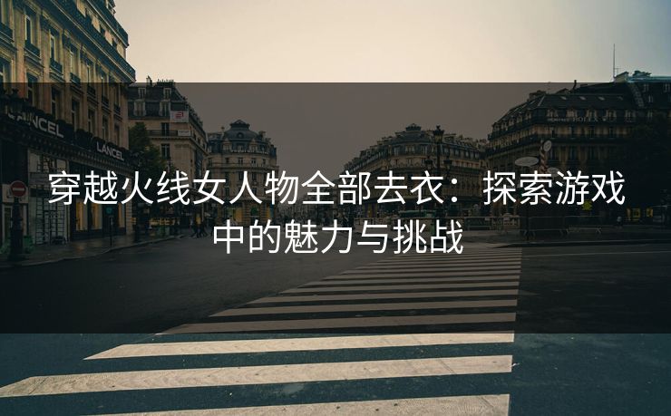 穿越火线女人物全部去衣：探索游戏中的魅力与挑战