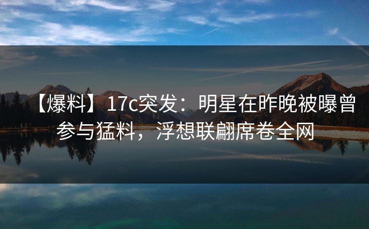 【爆料】17c突发：明星在昨晚被曝曾参与猛料，浮想联翩席卷全网