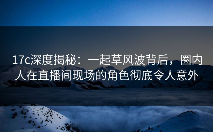 17c深度揭秘：一起草风波背后，圈内人在直播间现场的角色彻底令人意外