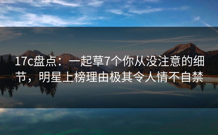 17c盘点：一起草7个你从没注意的细节，明星上榜理由极其令人情不自禁