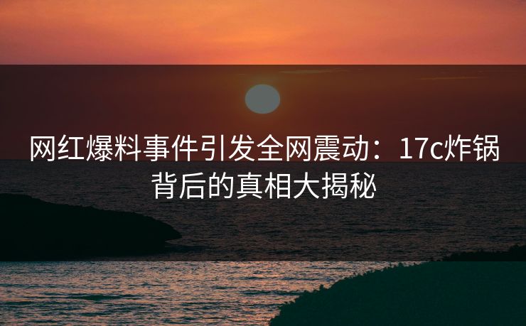 网红爆料事件引发全网震动：17c炸锅背后的真相大揭秘