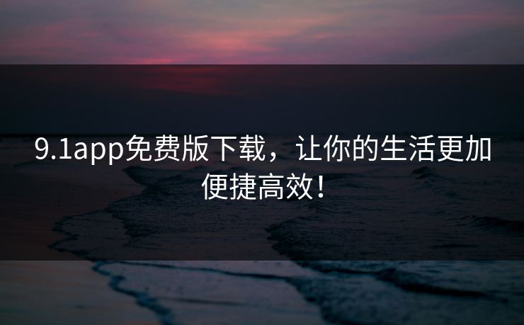 9.1app免费版下载，让你的生活更加便捷高效！