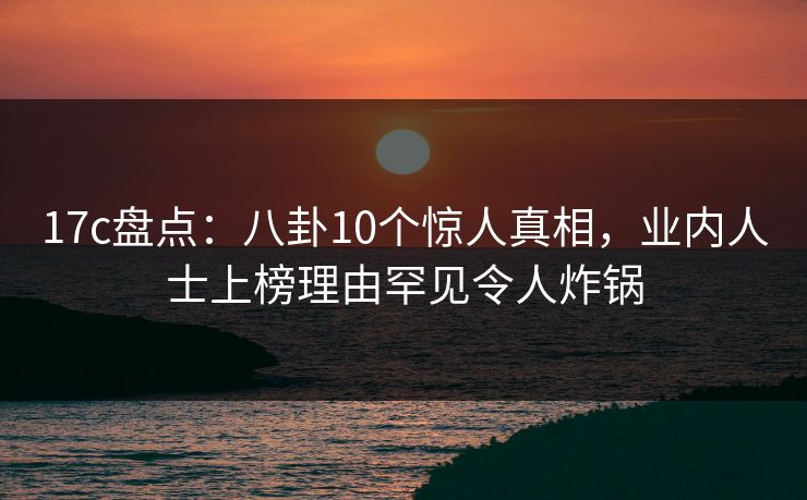 17c盘点:八卦10个惊人真相,业内人士上榜理由罕见令人炸锅 17c盘点:八卦10个惊人真相,业内人士上榜理由罕见令人炸锅