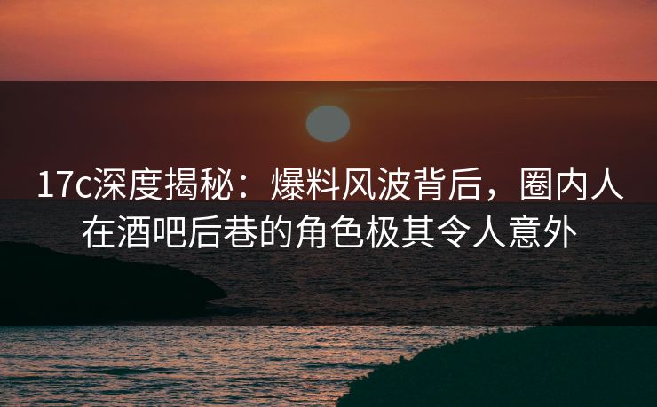 17c深度揭秘:爆料风波背后,圈内人在酒吧后巷的角色极其令人意外 17c深度揭秘:爆料风波背后,圈内人在酒吧后巷的角色极其令人意外