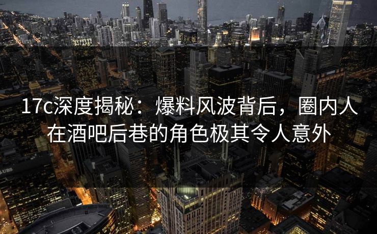 17c深度揭秘：爆料风波背后，圈内人在酒吧后巷的角色极其令人意外