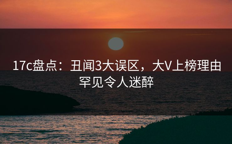 17c盘点：丑闻3大误区，大V上榜理由罕见令人迷醉