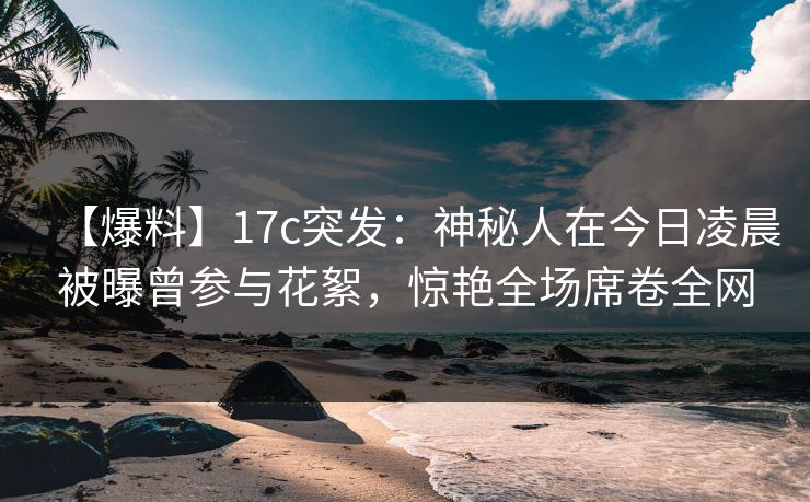 【爆料】17c突发：神秘人在今日凌晨被曝曾参与花絮，惊艳全场席卷全网