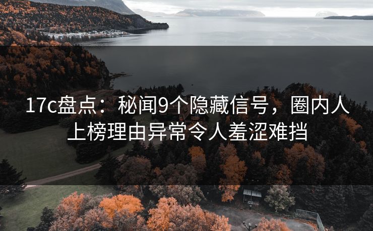 17c盘点：秘闻9个隐藏信号，圈内人上榜理由异常令人羞涩难挡