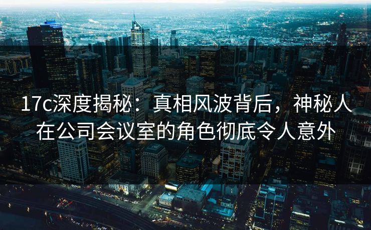 17c深度揭秘：真相风波背后，神秘人在公司会议室的角色彻底令人意外