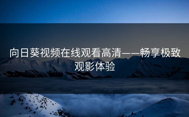 向日葵视频在线观看高清——畅享极致观影体验 向日葵视频在线观看高清——畅享极致观影体验