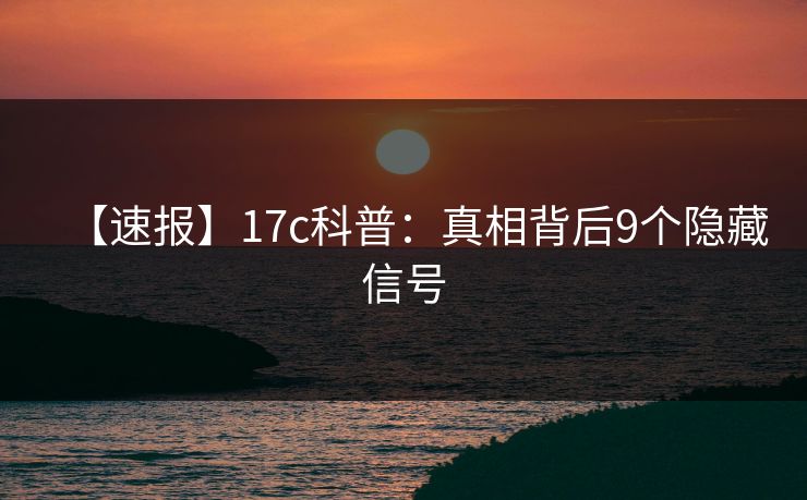 【速报】17c科普：真相背后9个隐藏信号