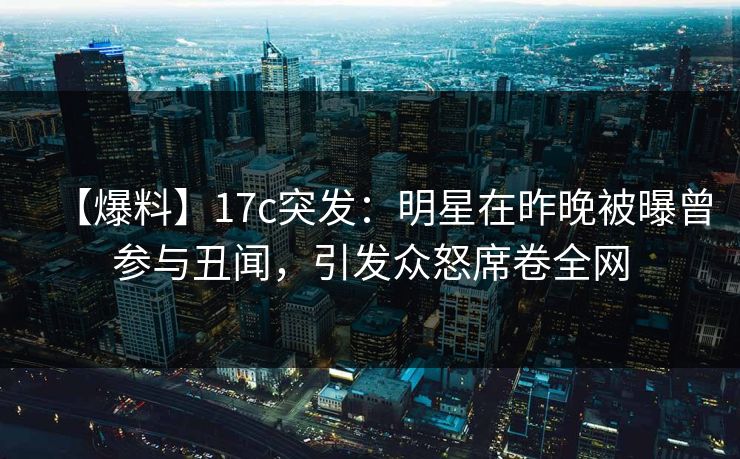 【爆料】17c突发：明星在昨晚被曝曾参与丑闻，引发众怒席卷全网