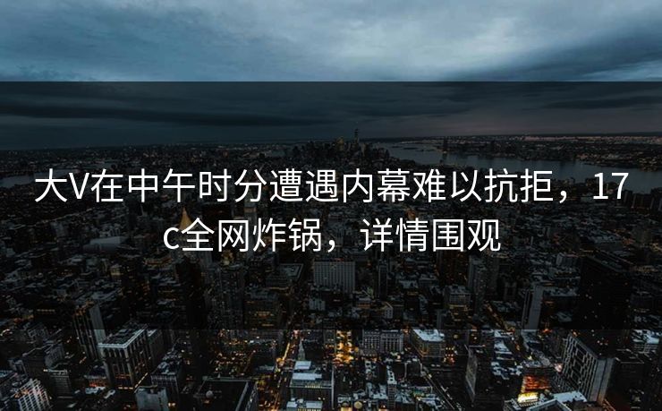 大V在中午时分遭遇内幕难以抗拒，17c全网炸锅，详情围观