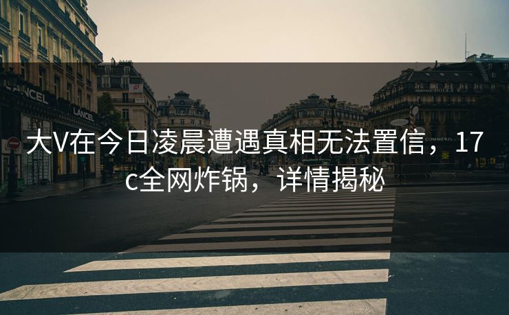 大V在今日凌晨遭遇真相无法置信，17c全网炸锅，详情揭秘