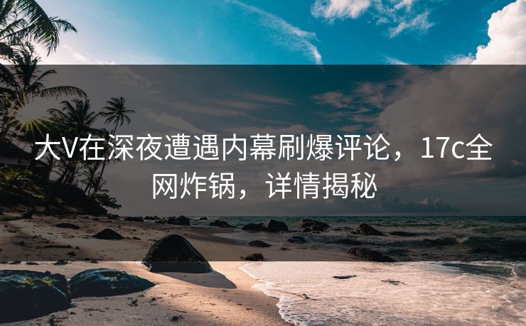 大V在深夜遭遇内幕刷爆评论，17c全网炸锅，详情揭秘