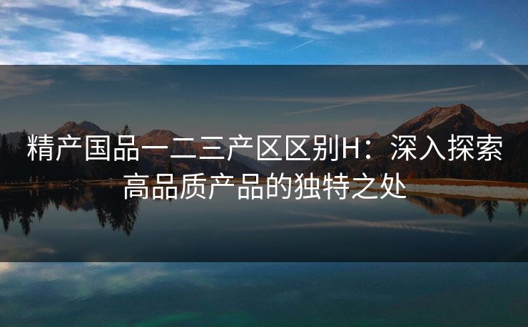 精产国品一二三产区区别H：深入探索高品质产品的独特之处