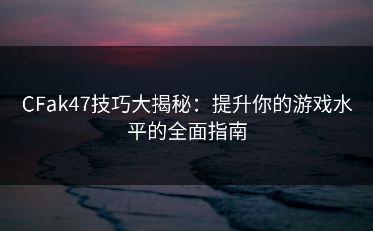 CFak47技巧大揭秘：提升你的游戏水平的全面指南