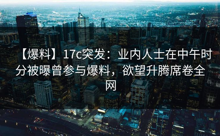 【爆料】17c突发：业内人士在中午时分被曝曾参与爆料，欲望升腾席卷全网