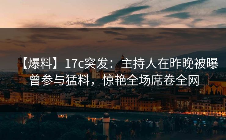【爆料】17c突发：主持人在昨晚被曝曾参与猛料，惊艳全场席卷全网