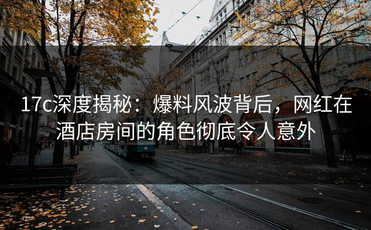 17c深度揭秘：爆料风波背后，网红在酒店房间的角色彻底令人意外