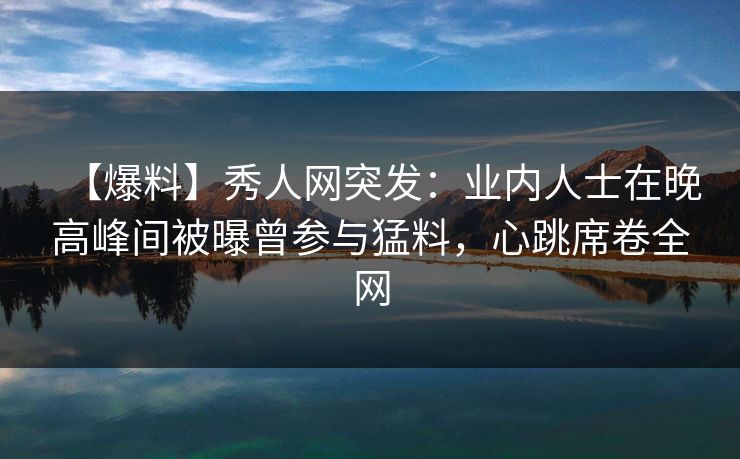 【爆料】秀人网突发：业内人士在晚高峰间被曝曾参与猛料，心跳席卷全网