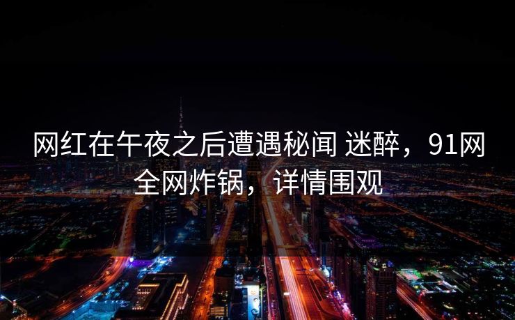 网红在午夜之后遭遇秘闻 迷醉，91网全网炸锅，详情围观