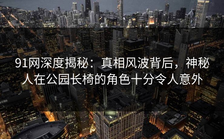 91网深度揭秘:真相风波背后,神秘人在公园长椅的角色十分令人意外