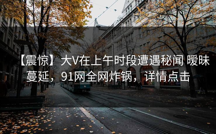 【震惊】大V在上午时段遭遇秘闻 暧昧蔓延,91网全网炸锅,详情点击