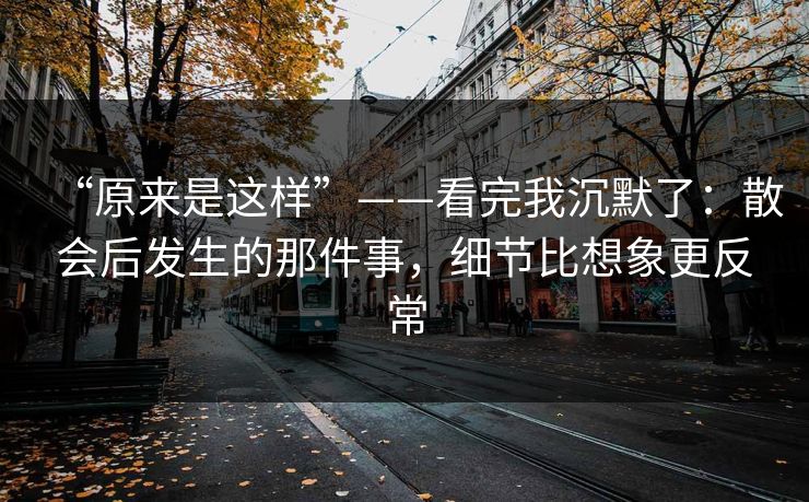 “原来是这样”——看完我沉默了:散会后发生的那件事,细节比想象更反常