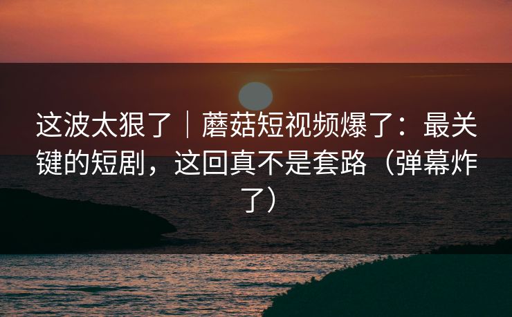 这波太狠了|蘑菇短视频爆了:最关键的短剧,这回真不是套路(弹幕炸了)