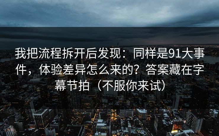 我把流程拆开后发现：同样是91大事件，体验差异怎么来的？答案藏在字幕节拍（不服你来试）