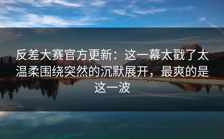 反差大赛官方更新：这一幕太戳了太温柔围绕突然的沉默展开，最爽的是这一波