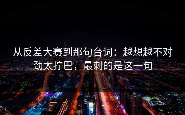 从反差大赛到那句台词：越想越不对劲太拧巴，最刺的是这一句