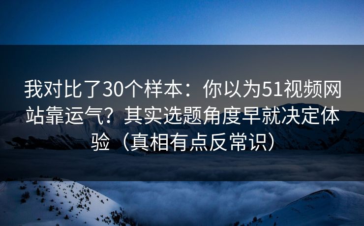 我对比了30个样本：你以为51视频网站靠运气？其实选题角度早就决定体验（真相有点反常识）