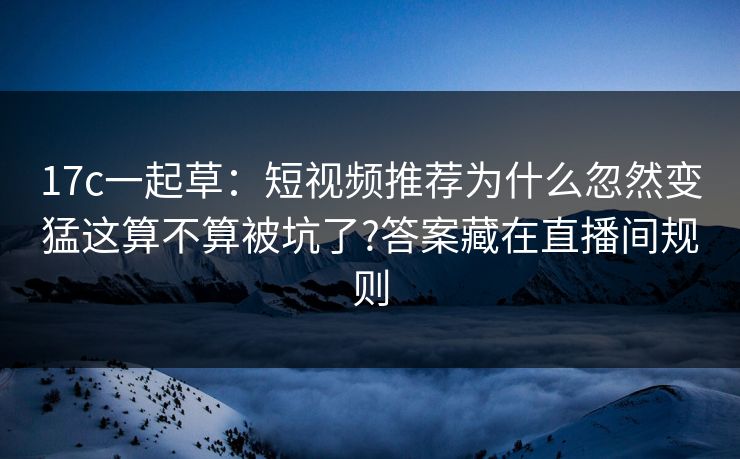 17c一起草：短视频推荐为什么忽然变猛这算不算被坑了?答案藏在直播间规则