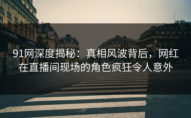 91网深度揭秘：真相风波背后，网红在直播间现场的角色疯狂令人意外