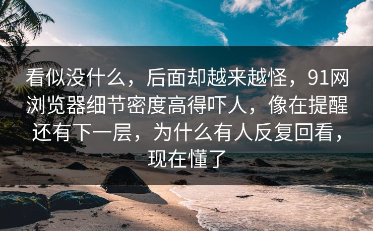 看似没什么，后面却越来越怪，91网浏览器细节密度高得吓人，像在提醒还有下一层，为什么有人反复回看，现在懂了
