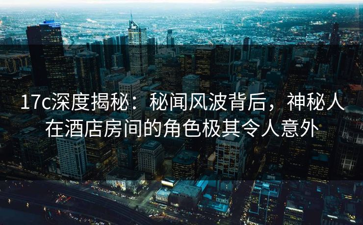 17c深度揭秘：秘闻风波背后，神秘人在酒店房间的角色极其令人意外