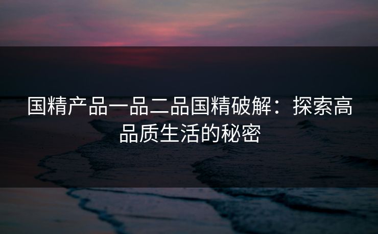 国精产品一品二品国精破解:探索高品质生活的秘密 国精产品一品二品国精破解:探索高品质生活的秘密