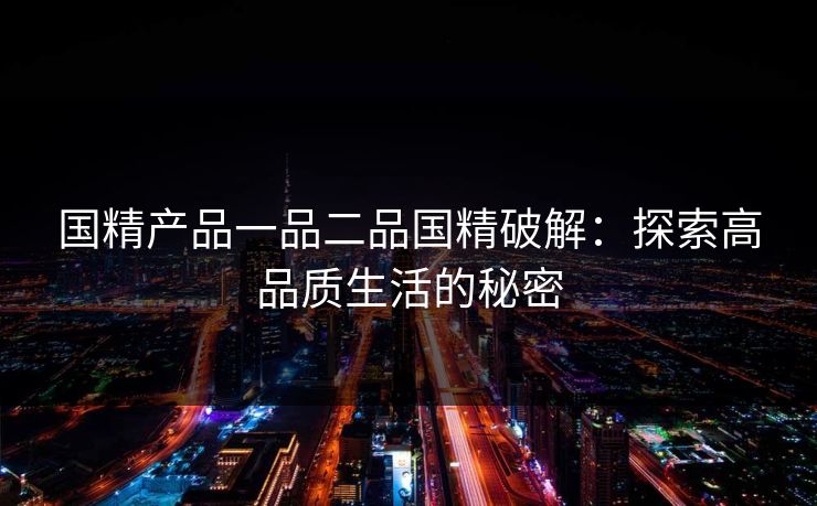 国精产品一品二品国精破解:探索高品质生活的秘密 国精产品一品二品国精破解:探索高品质生活的秘密