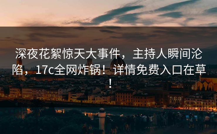 深夜花絮惊天大事件，主持人瞬间沦陷，17c全网炸锅！详情免费入口在草！