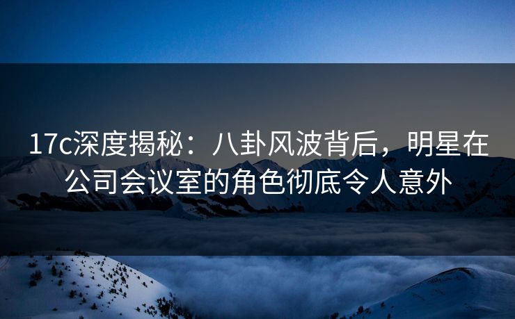 17c深度揭秘：八卦风波背后，明星在公司会议室的角色彻底令人意外