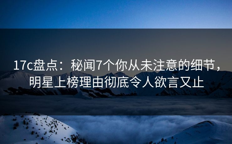 17c盘点：秘闻7个你从未注意的细节，明星上榜理由彻底令人欲言又止