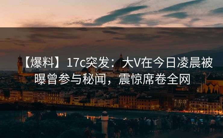 【爆料】17c突发：大V在今日凌晨被曝曾参与秘闻，震惊席卷全网