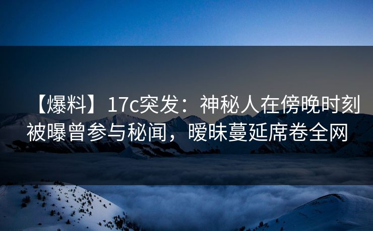 【爆料】17c突发：神秘人在傍晚时刻被曝曾参与秘闻，暧昧蔓延席卷全网