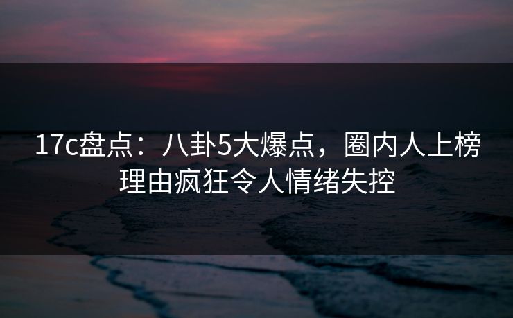 17c盘点：八卦5大爆点，圈内人上榜理由疯狂令人情绪失控