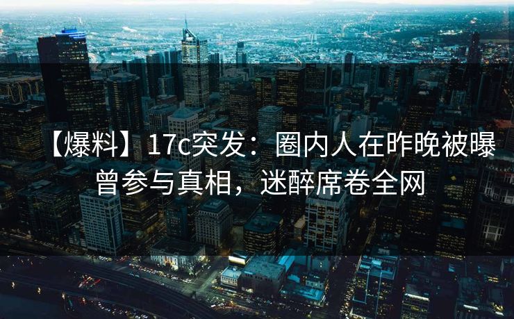 【爆料】17c突发：圈内人在昨晚被曝曾参与真相，迷醉席卷全网