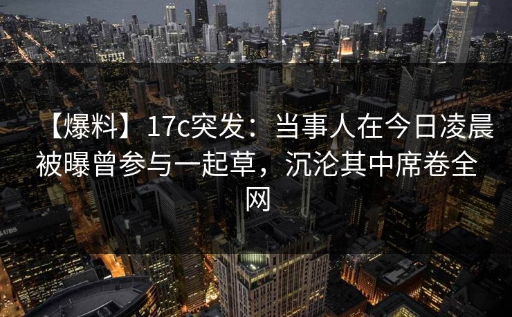【爆料】17c突发：当事人在今日凌晨被曝曾参与一起草，沉沦其中席卷全网