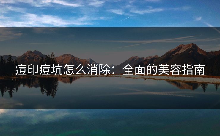 痘印痘坑怎么消除：全面的美容指南