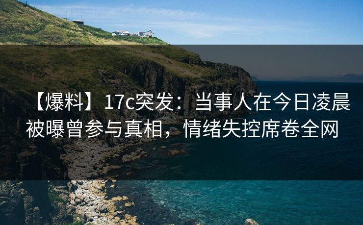 【爆料】17c突发：当事人在今日凌晨被曝曾参与真相，情绪失控席卷全网
